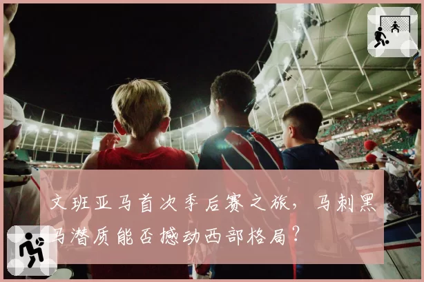 文班亚马首次季后赛之旅,马刺黑马潜质能否撼动西部格局?