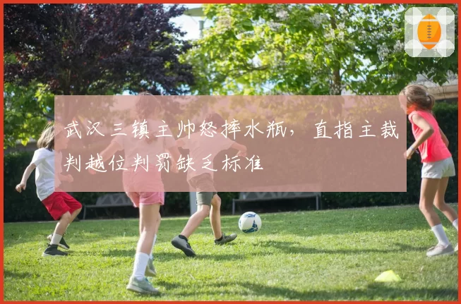 武汉三镇主帅怒摔水瓶,直指主裁判越位判罚缺乏标准