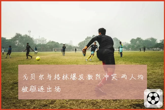 戈贝尔与格林爆发激烈冲突 两人均被驱逐出场
