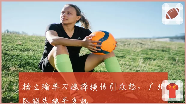 杨立瑜单刀选择横传引众怒，广州队错失绝平良机