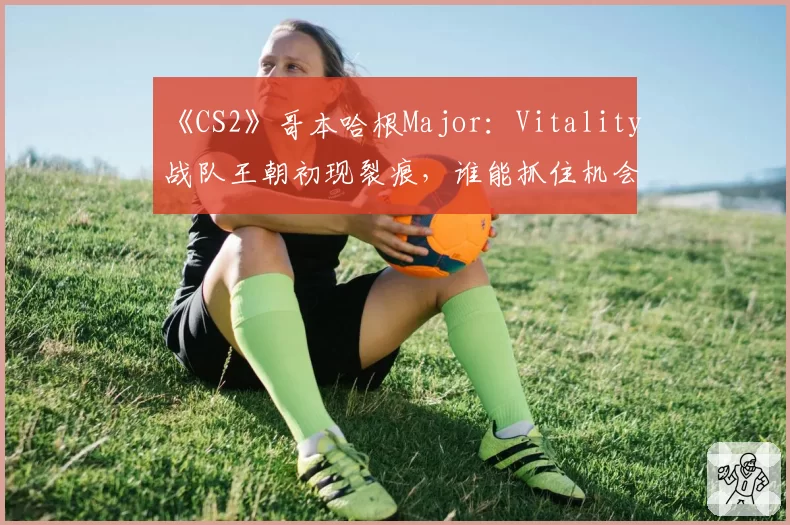《CS2》哥本哈根Major：Vitality战队王朝初现裂痕，谁能抓住机会完成颠覆？
