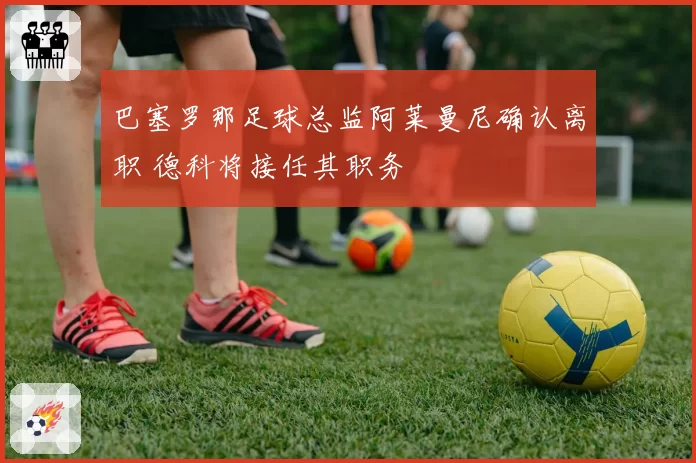 巴塞罗那足球总监阿莱曼尼确认离职 德科将接任其职务