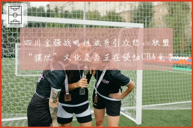 四川金强战略性放弃引众怒，联盟“摆烂”文化是否正在侵蚀CBA竞争力？
