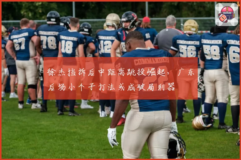 徐杰挡拆后中距离跳投崛起,广东后场小个子打法或成破局利器