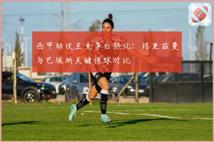 西甲助攻王竞争白热化：格里兹曼与巴埃纳关键传球对比