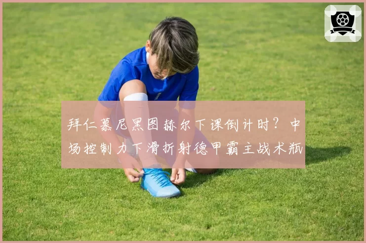 拜仁慕尼黑图赫尔下课倒计时?中场控制力下滑折射德甲霸主战术瓶颈