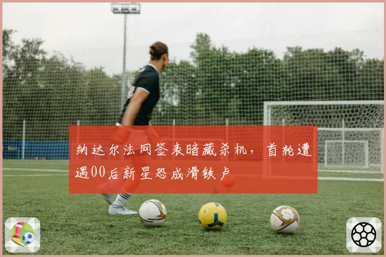 纳达尔法网签表暗藏杀机，首轮遭遇00后新星恐成滑铁卢