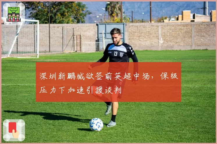 深圳新鹏城欲签前英超中场，保级压力下加速引援谈判