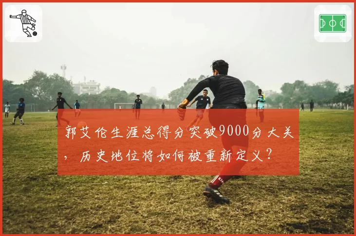 郭艾伦生涯总得分突破9000分大关，历史地位将如何被重新定义？