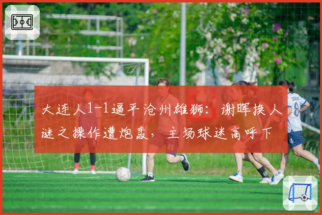 大连人1-1逼平沧州雄狮：谢晖换人谜之操作遭炮轰，主场球迷高呼下课
