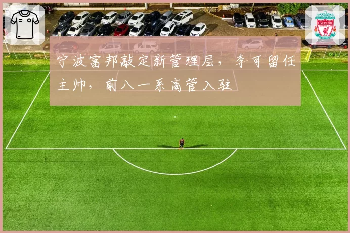 宁波富邦敲定新管理层，李可留任主帅，前八一系高管入驻