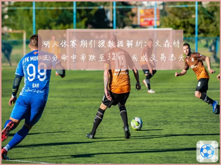 湖人休赛期引援数据解析：文森特三分命中率跌至32%，或成交易添头