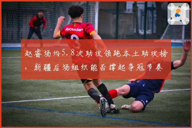 赵睿场均5.8次助攻领跑本土助攻榜，新疆后场组织能否撑起争冠节奏？