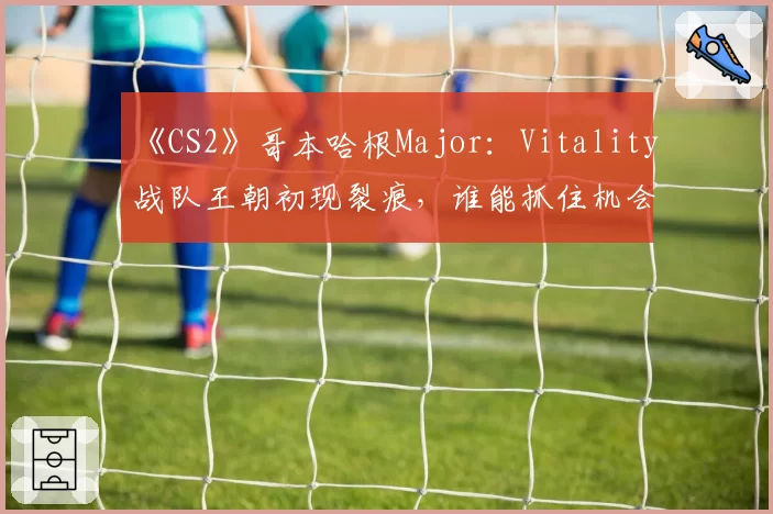 《CS2》哥本哈根Major：Vitality战队王朝初现裂痕，谁能抓住机会完成颠覆？