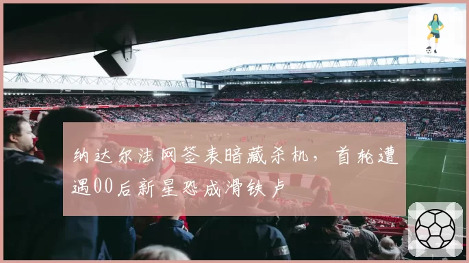 纳达尔法网签表暗藏杀机，首轮遭遇00后新星恐成滑铁卢