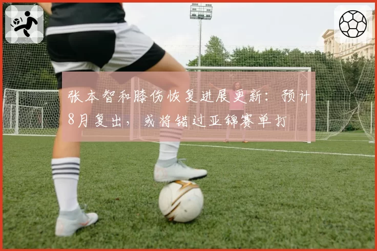 张本智和膝伤恢复进展更新：预计8月复出，或将错过亚锦赛单打