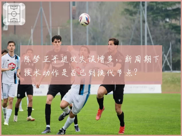 陈梦正手进攻失误增多，新周期下技术动作是否已到换代节点？