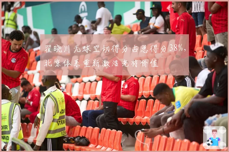 翟晓川无球空切得分占总得分38%，北京体系重新激活老将价值