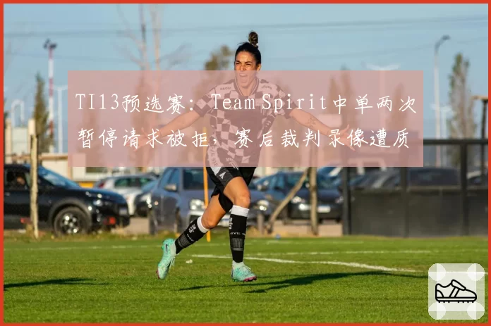 TI13预选赛：Team Spirit中单两次暂停请求被拒，赛后裁判录像遭质疑技术失误