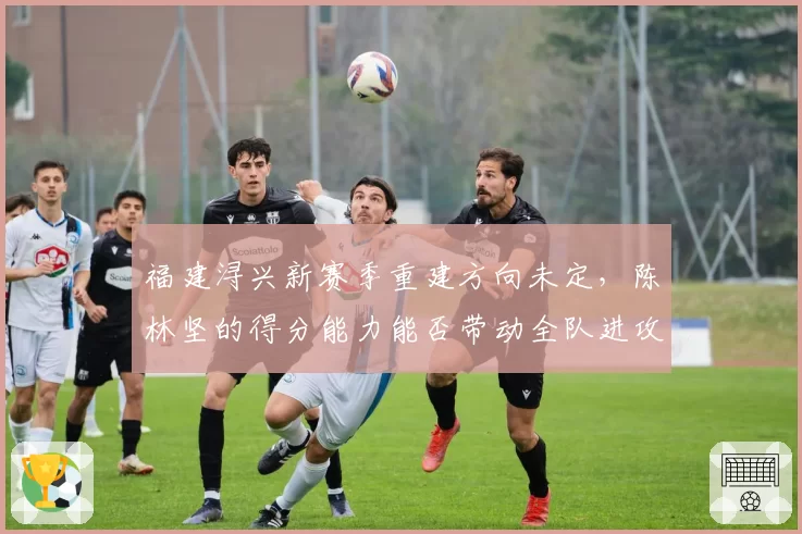 福建浔兴新赛季重建方向未定，陈林坚的得分能力能否带动全队进攻