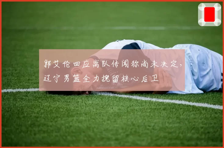 郭艾伦回应离队传闻称尚未决定,辽宁男篮全力挽留核心后卫