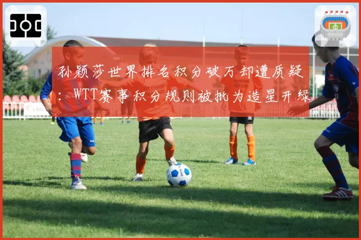 孙颖莎世界排名积分破万却遭质疑：WTT赛事积分规则被批为造星开绿灯