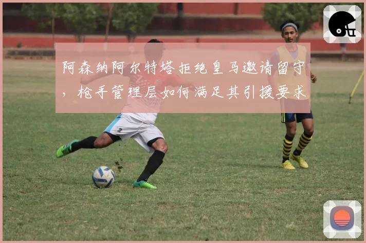 阿森纳阿尔特塔拒绝皇马邀请留守，枪手管理层如何满足其引援要求？