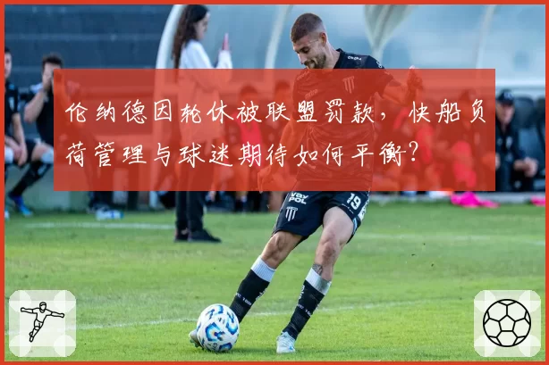 伦纳德因轮休被联盟罚款,快船负荷管理与球迷期待如何平衡?
