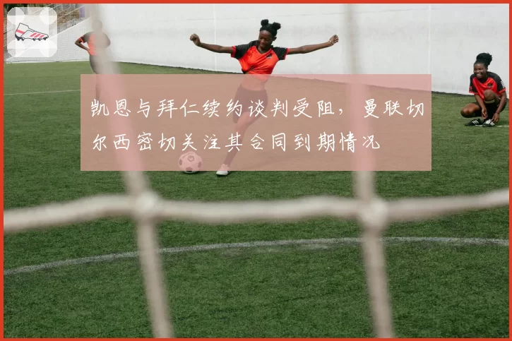 凯恩与拜仁续约谈判受阻，曼联切尔西密切关注其合同到期情况
