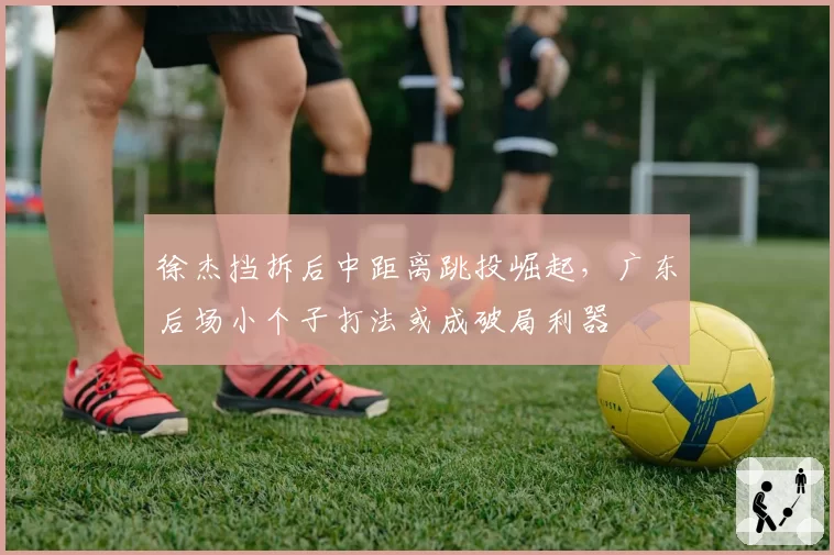 徐杰挡拆后中距离跳投崛起，广东后场小个子打法或成破局利器