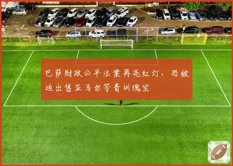 巴萨财政公平法案再亮红灯,恐被迫出售亚马尔等青训瑰宝