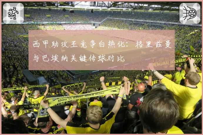 西甲助攻王竞争白热化：格里兹曼与巴埃纳关键传球对比