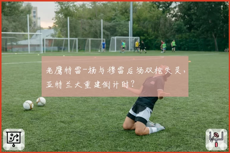 老鹰特雷-杨与穆雷后场双枪失灵,亚特兰大重建倒计时?