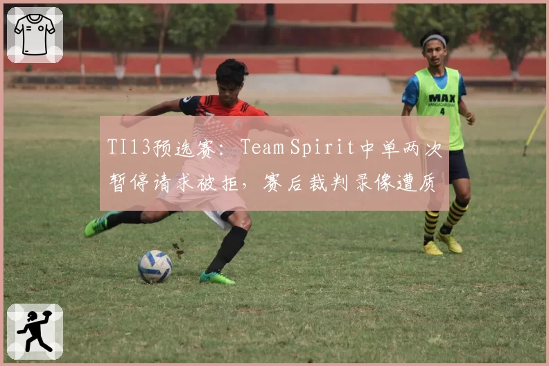 TI13预选赛：Team Spirit中单两次暂停请求被拒，赛后裁判录像遭质疑技术失误