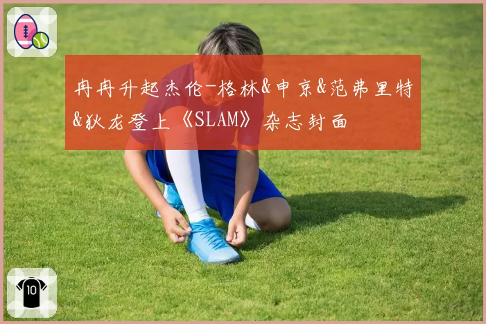 冉冉升起杰伦-格林&申京&范弗里特&狄龙登上《SLAM》杂志封面