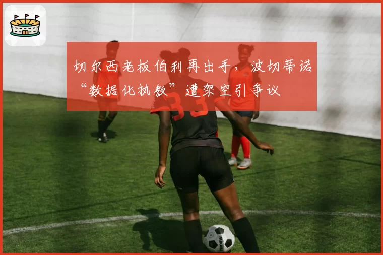 切尔西老板伯利再出手，波切蒂诺“数据化执教”遭架空引争议