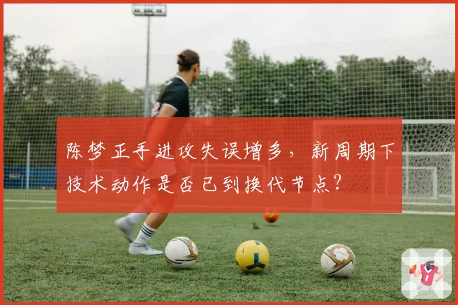 陈梦正手进攻失误增多，新周期下技术动作是否已到换代节点？