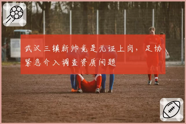 武汉三镇新帅竟是无证上岗,足协紧急介入调查资质问题