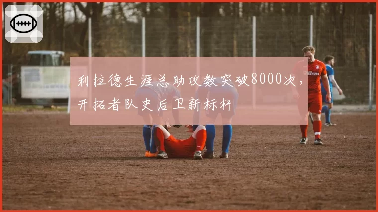 利拉德生涯总助攻数突破8000次，开拓者队史后卫新标杆