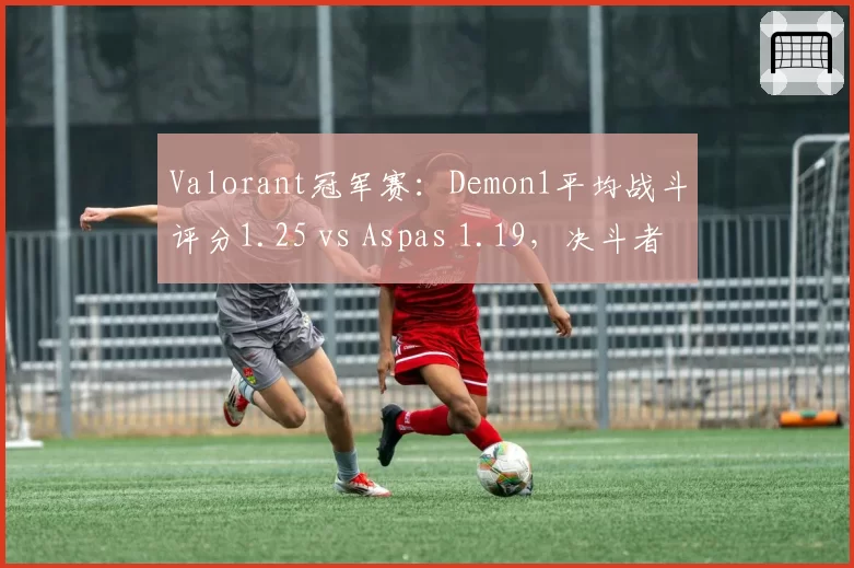 Valorant冠军赛:Demon1平均战斗评分1.25 vs Aspas 1.19,决斗者效率对比