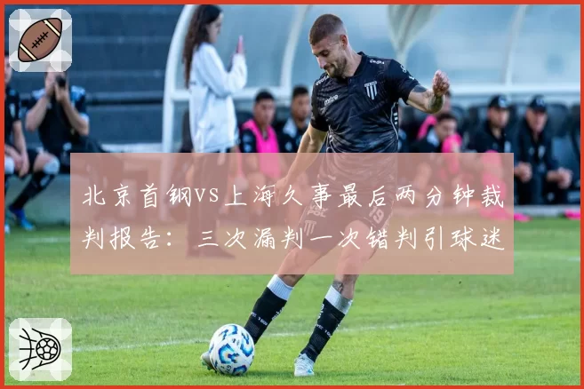 北京首钢vs上海久事最后两分钟裁判报告：三次漏判一次错判引球迷哗然