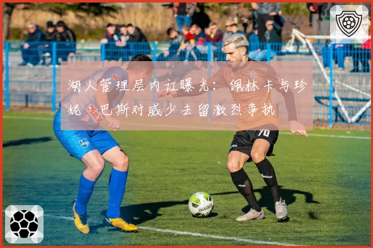 湖人管理层内讧曝光：佩林卡与珍妮·巴斯对威少去留激烈争执
