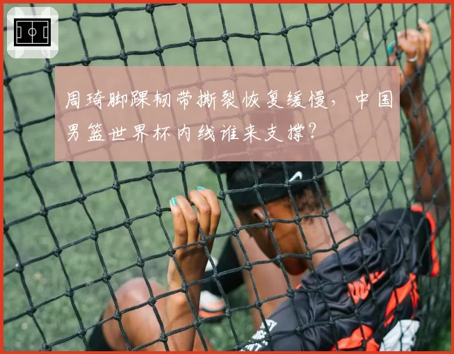 周琦脚踝韧带撕裂恢复缓慢，中国男篮世界杯内线谁来支撑？