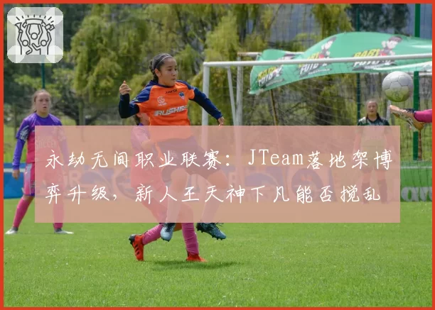 永劫无间职业联赛：JTeam落地架博弈升级，新人王天神下凡能否搅乱格局