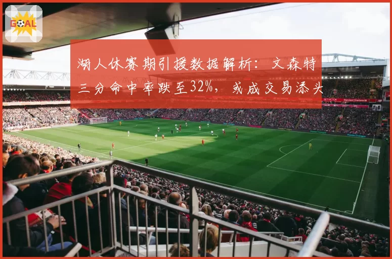 湖人休赛期引援数据解析：文森特三分命中率跌至32%，或成交易添头