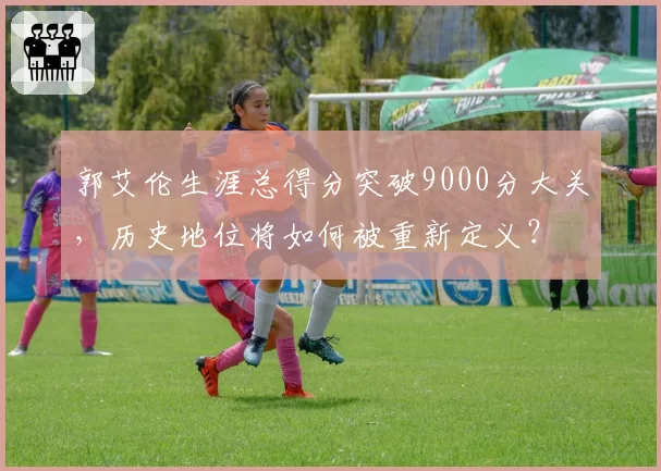郭艾伦生涯总得分突破9000分大关，历史地位将如何被重新定义？