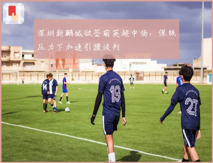深圳新鹏城欲签前英超中场,保级压力下加速引援谈判