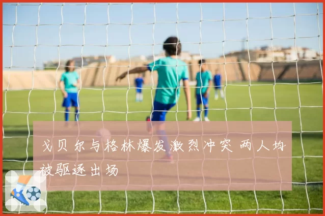戈贝尔与格林爆发激烈冲突 两人均被驱逐出场