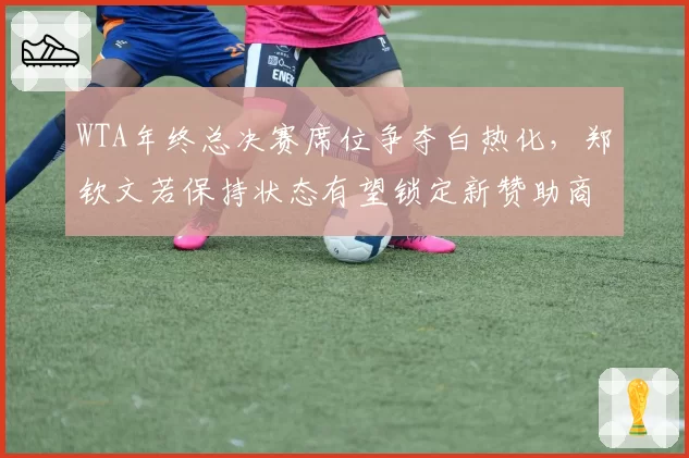 WTA年终总决赛席位争夺白热化,郑钦文若保持状态有望锁定新赞助商签约