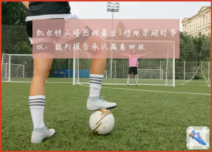 凯尔特人塔图姆最后1秒绝杀超时争议,裁判报告承认漏看回放